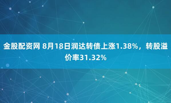 金股配资网 8月18日润达转债上涨1.38%，转股溢价率31.32%