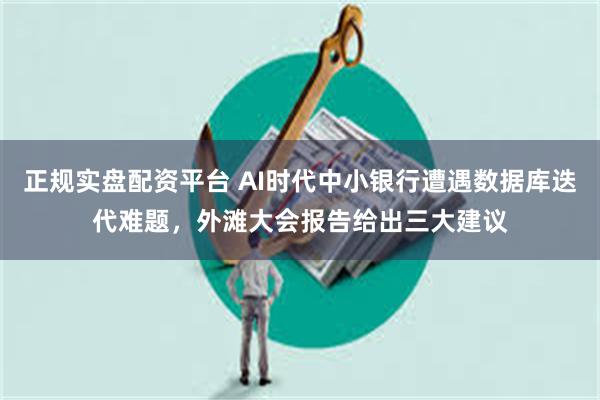 正规实盘配资平台 AI时代中小银行遭遇数据库迭代难题，外滩大会报告给出三大建议