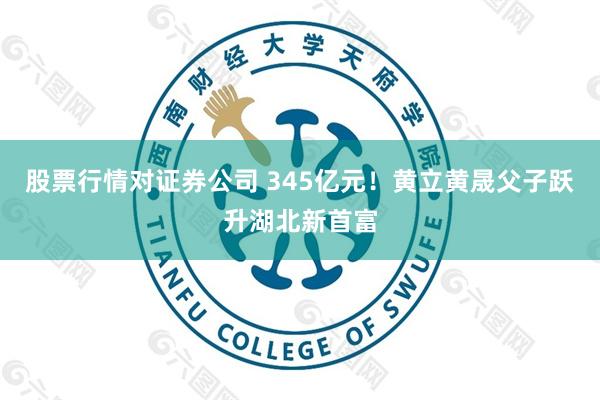 股票行情对证券公司 345亿元!黄立黄晟父子跃升湖北新首富