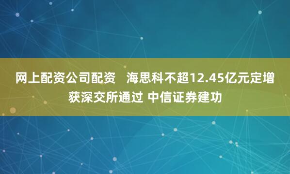 网上配资公司配资   海思科不超12.45亿元定增获深交所通过 中信证券建功