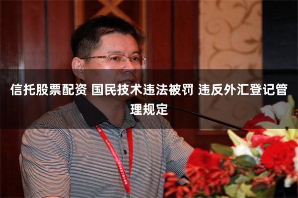 信托股票配资 国民技术违法被罚 违反外汇登记管理规定