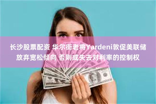 长沙股票配资 华尔街老将Yardeni敦促美联储放弃宽松倾向 否则或失去对利率的控制权