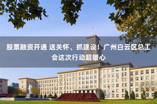 股票融资开通 送关怀、抓建设！广州白云区总工会这次行动超暖心